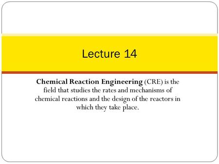 Lecture 14 Chemical Reaction Engineering (CRE) is the field that studies the rates and mechanisms of chemical reactions and the design of the reactors.