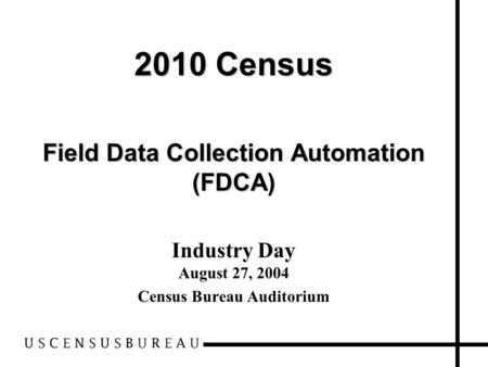 2010 Census Field Data Collection Automation (FDCA) Industry Day August 27, 2004 Census Bureau Auditorium.
