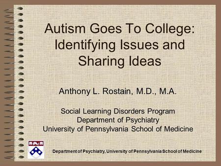 Department of Psychiatry, University of Pennsylvania School of Medicine Autism Goes To College: Identifying Issues and Sharing Ideas Anthony L. Rostain,