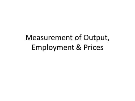 Measurement of Output, Employment & Prices. Why Measurement Matters Before we get into models of economic behaviour we need to look some definitions and.