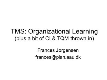 TMS: Organizational Learning (plus a bit of CI & TQM thrown in) Frances Jørgensen