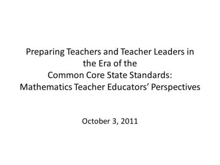Preparing Teachers and Teacher Leaders in the Era of the Common Core State Standards: Mathematics Teacher Educators’ Perspectives October 3, 2011.