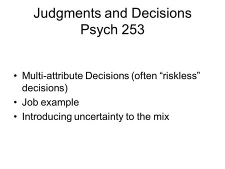 Judgments and Decisions Psych 253 Multi-attribute Decisions (often “riskless” decisions) Job example Introducing uncertainty to the mix.