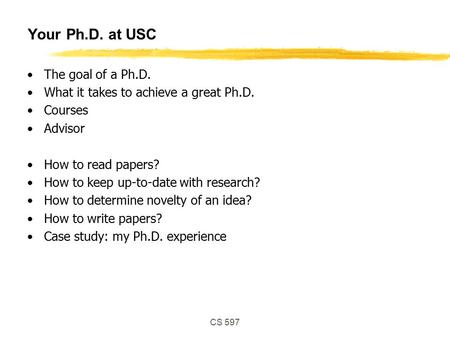 CS 597 Your Ph.D. at USC The goal of a Ph.D. What it takes to achieve a great Ph.D. Courses Advisor How to read papers? How to keep up-to-date with research?