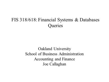 FIS 318/618: Financial Systems & Databases Queries Oakland University School of Business Administration Accounting and Finance Joe Callaghan.