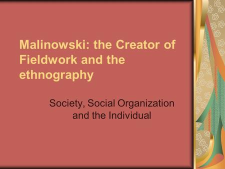 Malinowski: the Creator of Fieldwork and the ethnography Society, Social Organization and the Individual.