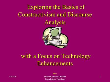 5/17/05Michael Krauss/UPNFM Tegucigalpa, Honduras 1 Exploring the Basics of Constructivism and Discourse Analysis with a Focus on Technology Enhancements.