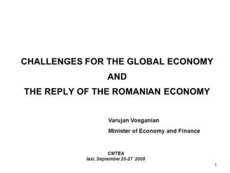 1 CHALLENGES FOR THE GLOBAL ECONOMY AND THE REPLY OF THE ROMANIAN ECONOMY CMTEA Iasi, September 25-27 2008 Varujan Vosganian Minister of Economy and Finance.