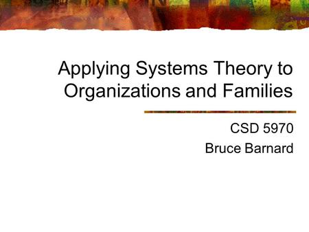 Applying Systems Theory to Organizations and Families CSD 5970 Bruce Barnard.