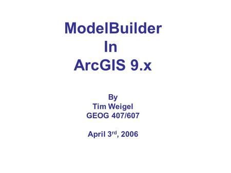 ModelBuilder In ArcGIS 9.x By Tim Weigel GEOG 407/607 April 3 rd, 2006.