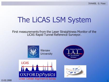 13.02.2008 Warsaw University LiCAS Linear Collider Alignment & Survey IWAA08, G. Moss 1 The LiCAS LSM System First measurements from the Laser Straightness.