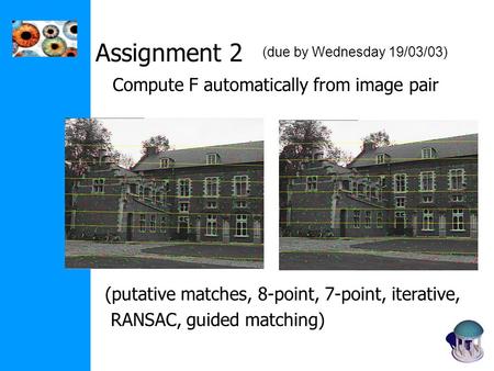 Assignment 2 Compute F automatically from image pair (putative matches, 8-point, 7-point, iterative, RANSAC, guided matching) (due by Wednesday 19/03/03)