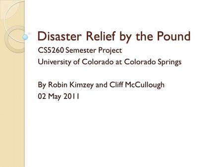 Disaster Relief by the Pound CS5260 Semester Project University of Colorado at Colorado Springs By Robin Kimzey and Cliff McCullough 02 May 2011.