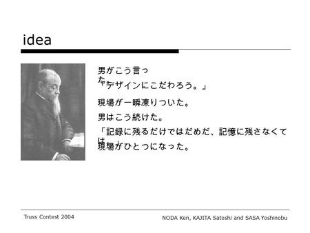 NODA Ken, KAJITA Satoshi and SASA Yoshinobu Truss Contest 2004 idea 男がこう言っ た。 「デザインにこだわろう。」 現場が一瞬凍りついた。 男はこう続けた。 「記録に残るだけではだめだ、記憶に残さなくて は。」 現場がひとつになった。