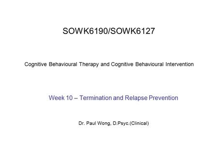 SOWK6190/SOWK6127 Cognitive Behavioural Therapy and Cognitive Behavioural Intervention Week 10 – Termination and Relapse Prevention Dr. Paul Wong, D.Psyc.(Clinical)