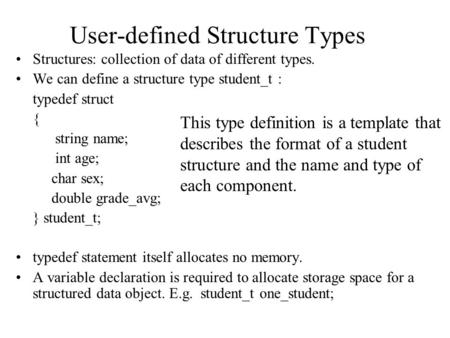 User-defined Structure Types Structures: collection of data of different types. We can define a structure type student_t : typedef struct { string name;