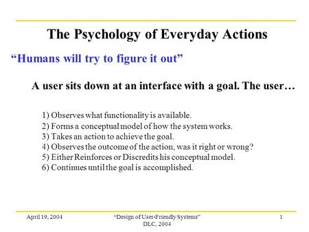 April 19, 2004“Design of User-Friendly Systems” DLC, 2004 1 The Psychology of Everyday Actions “Humans will try to figure it out” A user sits down at an.