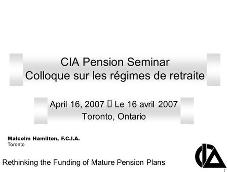 1 CIA Pension Seminar Colloque sur les régimes de retraite April 16, 2007  Le 16 avril 2007 Toronto, Ontario Rethinking the Funding of Mature Pension.