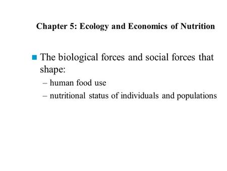 Chapter 5: Ecology and Economics of Nutrition The biological forces and social forces that shape: –human food use –nutritional status of individuals and.
