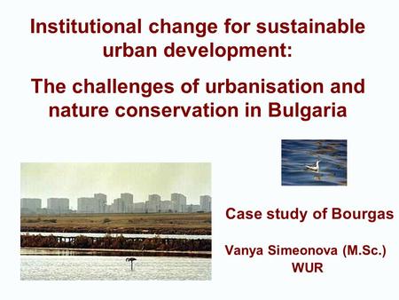 Case study of Bourgas Vanya Simeonova (M.Sc.) WUR Institutional change for sustainable urban development: The challenges of urbanisation and nature conservation.