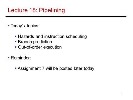 1 Lecture 18: Pipelining Today’s topics:  Hazards and instruction scheduling  Branch prediction  Out-of-order execution Reminder:  Assignment 7 will.