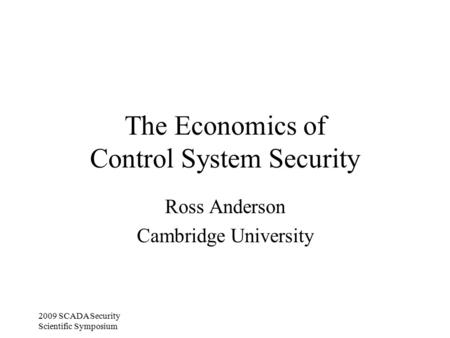 2009 SCADA Security Scientific Symposium The Economics of Control System Security Ross Anderson Cambridge University.