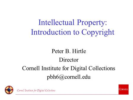 Cornell Institute for Digital Collections Intellectual Property: Introduction to Copyright Peter B. Hirtle Director Cornell Institute for Digital Collections.