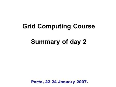 Porto, 22-24 January 2007. Grid Computing Course Summary of day 2.