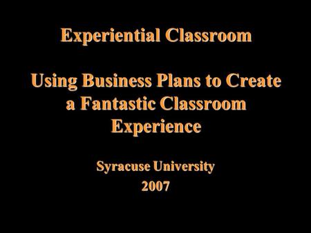 Experiential Classroom Using Business Plans to Create a Fantastic Classroom Experience Syracuse University 2007.