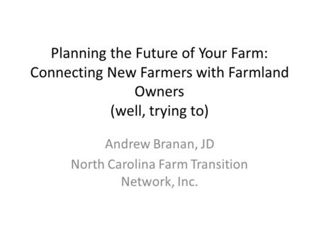 Planning the Future of Your Farm: Connecting New Farmers with Farmland Owners (well, trying to) Andrew Branan, JD North Carolina Farm Transition Network,