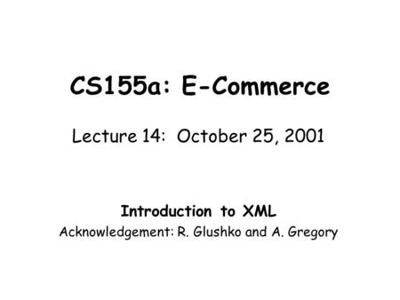 CS155a: E-Commerce Lecture 14: October 25, 2001 Introduction to XML Acknowledgement: R. Glushko and A. Gregory.