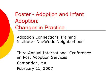 Foster - Adoption and Infant Adoption: Changes in Practice Adoption Connections Training Institute: OneWorld Neighborhood Third Annual International Conference.
