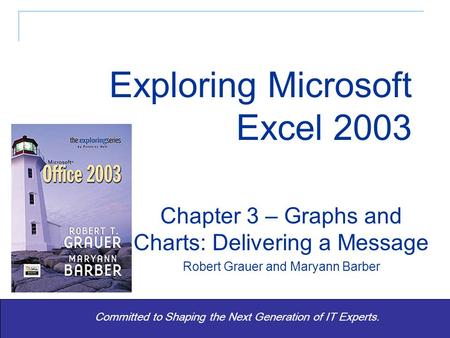 Exploring Office 2003 - Grauer and Barber 1 Committed to Shaping the Next Generation of IT Experts. Chapter 3 – Graphs and Charts: Delivering a Message.