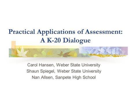 Practical Applications of Assessment: A K-20 Dialogue Carol Hansen, Weber State University Shaun Spiegel, Weber State University Nan Allsen, Sanpete High.
