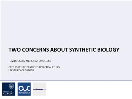 TWO CONCERNS ABOUT SYNTHETIC BIOLOGY TOM DOUGLAS AND JULIAN SAVULESCU OXFORD UEHIRO CENTRE FOR PRACTICAL ETHICS UNIVERSITY OF OXFORD.