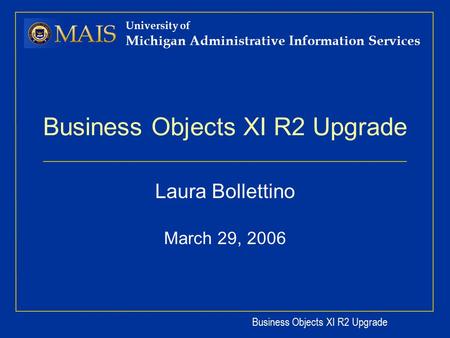 Business Objects XI R2 Upgrade University of Michigan Administrative Information Services Business Objects XI R2 Upgrade Laura Bollettino March 29, 2006.