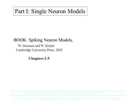 Part I: Single Neuron Models BOOK: Spiking Neuron Models, W. Gerstner and W. Kistler Cambridge University Press, 2002 Chapters 2-5 Laboratory of Computational.