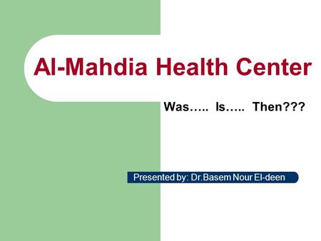Al-Mahdia Health Center Was….. Is….. Then??? Presented by: Dr.Basem Nour El-deen.