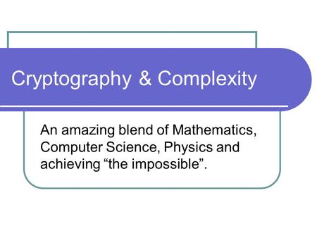Cryptography & Complexity An amazing blend of Mathematics, Computer Science, Physics and achieving “the impossible”.