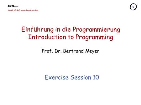 Chair of Software Engineering Einführung in die Programmierung Introduction to Programming Prof. Dr. Bertrand Meyer Exercise Session 10.
