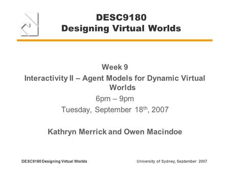 DESC9180 Designing Virtual Worlds Week 9 Interactivity II – Agent Models for Dynamic Virtual Worlds 6pm – 9pm Tuesday, September 18 th, 2007 Kathryn Merrick.