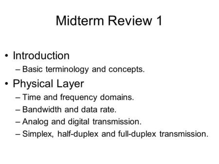 Midterm Review 1 Introduction –Basic terminology and concepts. Physical Layer –Time and frequency domains. –Bandwidth and data rate. –Analog and digital.