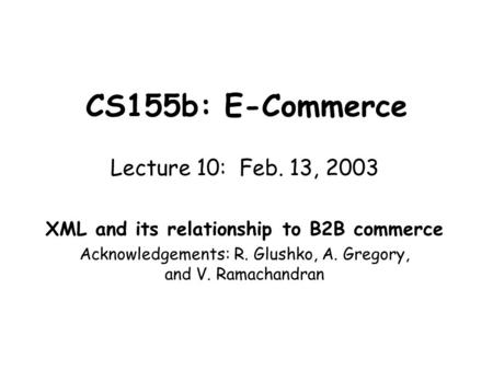CS155b: E-Commerce Lecture 10: Feb. 13, 2003 XML and its relationship to B2B commerce Acknowledgements: R. Glushko, A. Gregory, and V. Ramachandran.