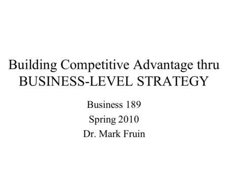 Building Competitive Advantage thru BUSINESS-LEVEL STRATEGY Business 189 Spring 2010 Dr. Mark Fruin.
