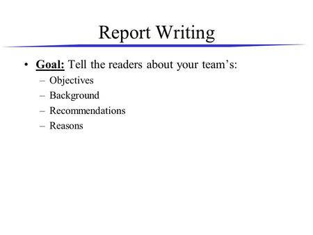Report Writing Goal: Tell the readers about your team’s: –Objectives –Background –Recommendations –Reasons.