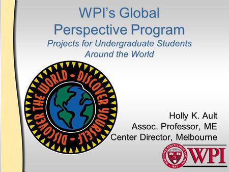 WPI’s Global Perspective Program Projects for Undergraduate Students Around the World Holly K. Ault Assoc. Professor, ME Center Director, Melbourne.
