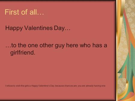 First of all… Happy Valentines Day… …to the one other guy here who has a girlfriend. I refuse to wish the girls a Happy Valentine’s Day, because chances.