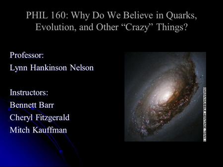 PHIL 160: Why Do We Believe in Quarks, Evolution, and Other “Crazy” Things? Professor: Lynn Hankinson Nelson Instructors: Bennett Barr Cheryl Fitzgerald.