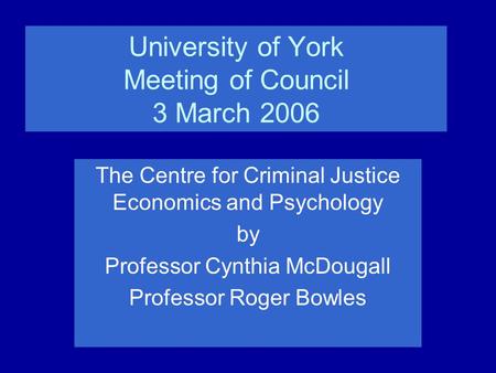 University of York Meeting of Council 3 March 2006 The Centre for Criminal Justice Economics and Psychology by Professor Cynthia McDougall Professor Roger.