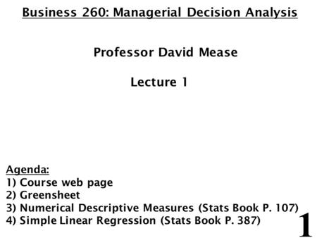 1 Business 260: Managerial Decision Analysis Professor David Mease Lecture 1 Agenda: 1) Course web page 2) Greensheet 3) Numerical Descriptive Measures.